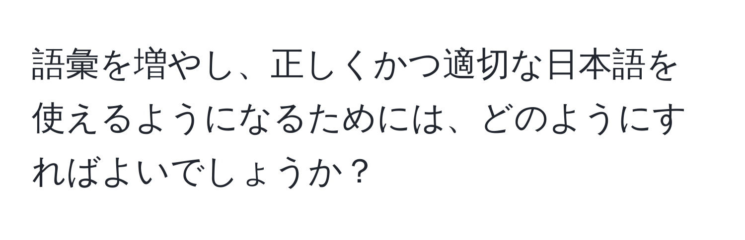 語彙を増やし、正しくかつ適切な日本語を使えるようになるためには、どのようにすればよいでしょうか？