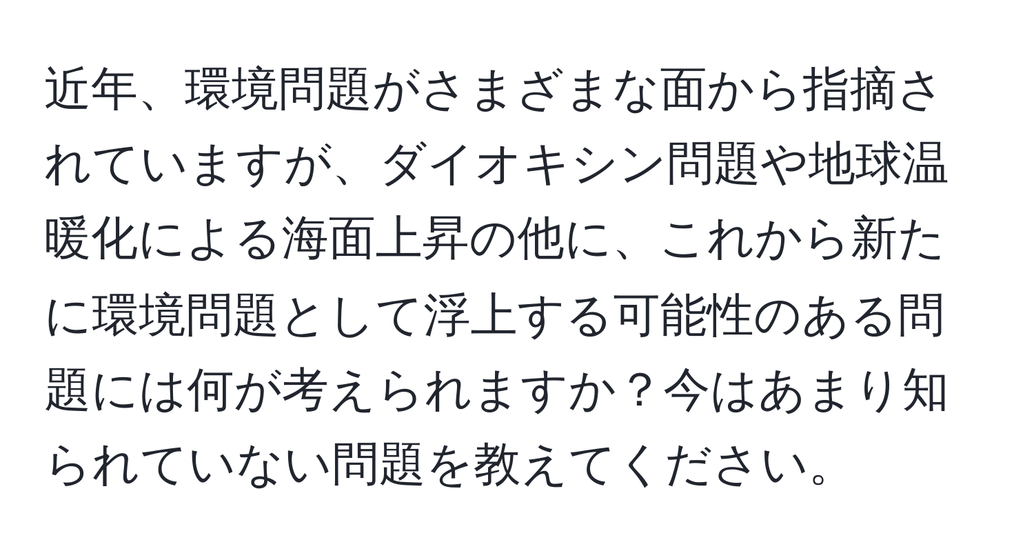 近年、環境問題がさまざまな面から指摘されていますが、ダイオキシン問題や地球温暖化による海面上昇の他に、これから新たに環境問題として浮上する可能性のある問題には何が考えられますか？今はあまり知られていない問題を教えてください。