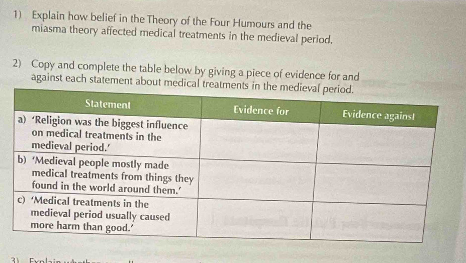 Explain how belief in the Theory of the Four Humours and the 
miasma theory affected medical treatments in the medieval period. 
2) Copy and complete the table below by giving a piece of evidence for and 
against each statement about medical t