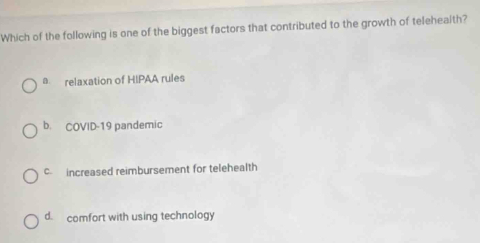 Which of the following is one of the biggest factors that contributed to the growth of telehealth?
a. relaxation of HIPAA rules
b. COVID-19 pandemic
c increased reimbursement for telehealth
d. comfort with using technology