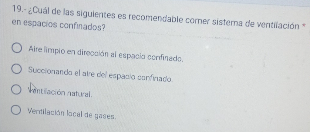 19.- ¿Cuál de las siguientes es recomendable comer sistema de ventilación *
en espacios confinados?
Aire limpio en dirección al espacio confinado.
Succionando el aire del espacio confinado.
entilación natural.
Ventilación local de gases.