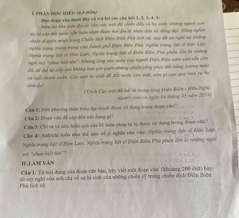 PHÀN ĐỌC HIÈU (4,0 điểm)
Đọc đoạn văn dưới đây và trã lời các câu hỏi 1, 2, 3, 4, 5:
Nằm lại bên trận địa ác liệt, các anh đã chiến đấu và hy sinh, những người con
ưu tử của đất nước vẫn luôn nhận được hơi ẩm từ nhân dân và đồng đội. Hàng nghìn
chiến sĩ quên mình trong Chiến dịch Điện Biên Phủ lịch sử, nay đã an nghi tại những
nghĩa trang trang trọng của thành phố Điện Biên Phủ. Nghĩa trang liệt sĩ Độc Lập,
Nghĩa trang liệt sĩ Him Lam, Nghĩa trang liệt sĩ Điện Biên Phủ phần lớn là những
mgôi mộ “chưa biết tên”. Nhưng lòng yêu nước của người Điện Biên năm xưa vẫn còn
đó, để thế hệ tiếp sau không bao giờ quên những chiến công phải đổi bằng xương máu
và tuổi thanh xuân. Các anh hy sinh để đất nước còn mãi, còn gì cao quý hơn sự hy
sinh ấy!
(Trích Các anh đã bất tử trong lòng Điện Biên - Hữu Nghị;
dantri.com.vn ngày 04 tháng 05 năm 2014)
Câu 1: Nêu phương thức biểu đạt chính được sử dụng trong đoạn văn?
Câu 2: Đoạn văn đề cập đến nội dung gì?
Câu 3: Chỉ ra và nêu hiệu quả của 01 biện pháp tu từ được sử dụng trong đoạn văn?
Câu 4: Anh/chị hiểu như thế nào về ý nghĩa câu văn: Nghĩa trang liệt sĩ Độc Lập,
Nghĩa trang liệt sĩ Him Lam, Nghĩa trang liệt sĩ Điện Biên Phủ phần lớn là những ngôi
mộ 'chưa biết tên”?
I ,làm văn
Câu 1: Từ nội dung của đoạn văn bản, hãy viết một đoạn văn (khoảng 200 chữ) bày
tỏ suy nghĩ của anh/chị về sự hi sinh của những chiến sỹ trong chiến dịch Điện Biên
Phủ lịch sử.