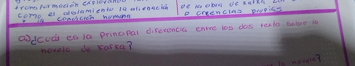 transformacion explovanol 
como el dloiamiento 1a alienacicn de icobra dc karkG Ll 
is condicich numana o creenclas propias 
①dcuái es ia principal diferencia entre los dos texto score ia 
hovela de Karka? 
la novela?