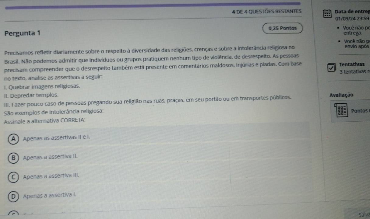 DE 4 QUESTÕES RESTANTES ::: Data de entreg
01/09/24 23:59
Pergunta 1 0,25 Pontos
Você não po
entrega.
Você não p
Precisamos refletir diariamente sobre o respeito à diversidade das religiões, crenças e sobre a intolerância religiosa no _envio após
Brasil. Não podemos admitir que indivíduos ou grupos pratiquem nenhum tipo de violência, de desrespeito. As pessoas
√ 
precisam compreender que o desrespeito também está presente em comentários maldosos, injúrias e piadas. Com base Tentativas
3 tentativas n
_
no texto, analise as assertivas a seguir:
I. Quebrar imagens religiosas.
II. Depredar templos.
III. Fazer pouco caso de pessoas pregando sua religião nas ruas, praças, em seu portão ou em transportes públicos. Avaliação
g 
São exemplos de intolerância religiosa:
Pontos
a
Assinale a alternativa CORRETA:
A Apenas as assertivas II e I.
B Apenas a assertiva II.
C Apenas a assertiva III.
D Apenas a assertiva I.
Salva