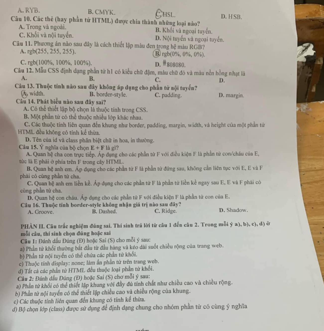 A. RYB. B. CMYK. C, HSL.
D. H SB.
Câu 10. Các thẻ (hay phần tử HTML) được chia thành những loại nào?
A. Trong và ngoài. B. Khối và ngoại tuyến.
C. Khối và nội tuyến. D. Nội tuyến và ngoại tuyến.
Câu 11. Phương án nào sau đây là cách thiết lập màu đen trong hệ màu RGB?
A. rgb(255,255,255). B. rgb(0%, 0%, 0%).
C. rgb(100% ,100% , 100%). D. #808080.
Câu 12. Mẫu CSS định dạng phần tử h1 có kiểu chữ đậm, màu chữ đỏ và màu nền hồng nhạt là
A.
B.
C.
D.
Câu 13. Thuộc tính nào sau đây không áp dụng cho phần tử nội tuyến?
A width. B. border-style. C. padding. D. margin.
Câu 14. Phát biểu nào sau đây sai?
A. Có thể thiết lập bộ chọn là thuộc tính trong CSS.
B. Một phần tử có thể thuộc nhiều lớp khác nhau.
C. Các thuộc tính liên quan đến khung như border, padding, margin, width, và height của một phần tử
HTML đều không có tính kế thừa.
D. Tên của id và class phân biệt chữ in hoa, in thường.
Câu 15. Ý nghĩa của bộ chọn E+F là gì?
A. Quan hệ cha con trực tiếp. Áp dụng cho các phần tử F với điều kiện F là phần tử con/cháu của E,
tức là E phải ở phía trên F trong cây HTML.
B. Quan hệ anh em. Áp dụng cho các phần tử F là phần tử đứng sau, không cần liên tục với E, E và F
phải có cùng phần tử cha.
C. Quan hệ anh em liền kề. Áp dụng cho các phần tử F là phần tử liền kề ngay sau E, E và F phải có
cùng phần tử cha.
D. Quan hệ con cháu. Áp dụng cho các phần tử F với điều kiện F là phần tử con của E.
Câu 16. Thuộc tính border-style không nhận giá trị nào sau đây?
A. Groove. B. Dashed. C. Ridge. D. Shadow.
PHÀN II. Câu trắc nghiệm đúng sai. Thí sinh trả lời từ câu 1 đến câu 2. Trong mỗi ý a), b), c), d) ở
mỗi câu, thí sinh chọn đúng hoặc sai
Câu 1: Đánh dấu Đúng (Đ) hoặc Sai (S) cho mỗi ý sau:
a) Phần tử khối thường bắt đầu từ đầu hàng và kéo dài suốt chiều rộng của trang web.
b) Phần tử nội tuyến có thể chứa các phần tử khối.
c) Thuộc tính display: none; làm ần phần tử trên trang web.
d) Tất cả các phần tử HTML đều thuộc loại phần tử khối.
Câu 2: Đánh dấu Đúng (Đ) hoặc Sai (S) chơ mỗi ý sau:
a) Phần tử khối có thể thiết lập khung với đầy đủ tính chất như chiều cao và chiều rộng.
b) Phần tử nội tuyến có thể thiết lập chiều cao và chiều rộng của khung.
c) Các thuộc tính liên quan đến khung có tính kế thừa.
d) Bộ chọn lớp (class) được sử dụng để định dạng chung cho nhóm phần tử có cùng ý nghĩa