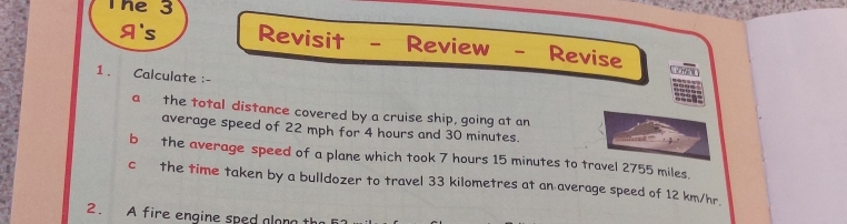 The 3 
A's Revisit - Review - Revise 
1 . Calculate :- 
a the total distance covered by a cruise ship, going at an 
average speed of 22 mph for 4 hours and 30 minutes. 
b the average speed of a plane which took 7 hours 15 minutes to travel 2755 miles. 
c the time taken by a bulldozer to travel 33 kilometres at an average speed of 12 km/hr. 
2. A fire engine sped alan