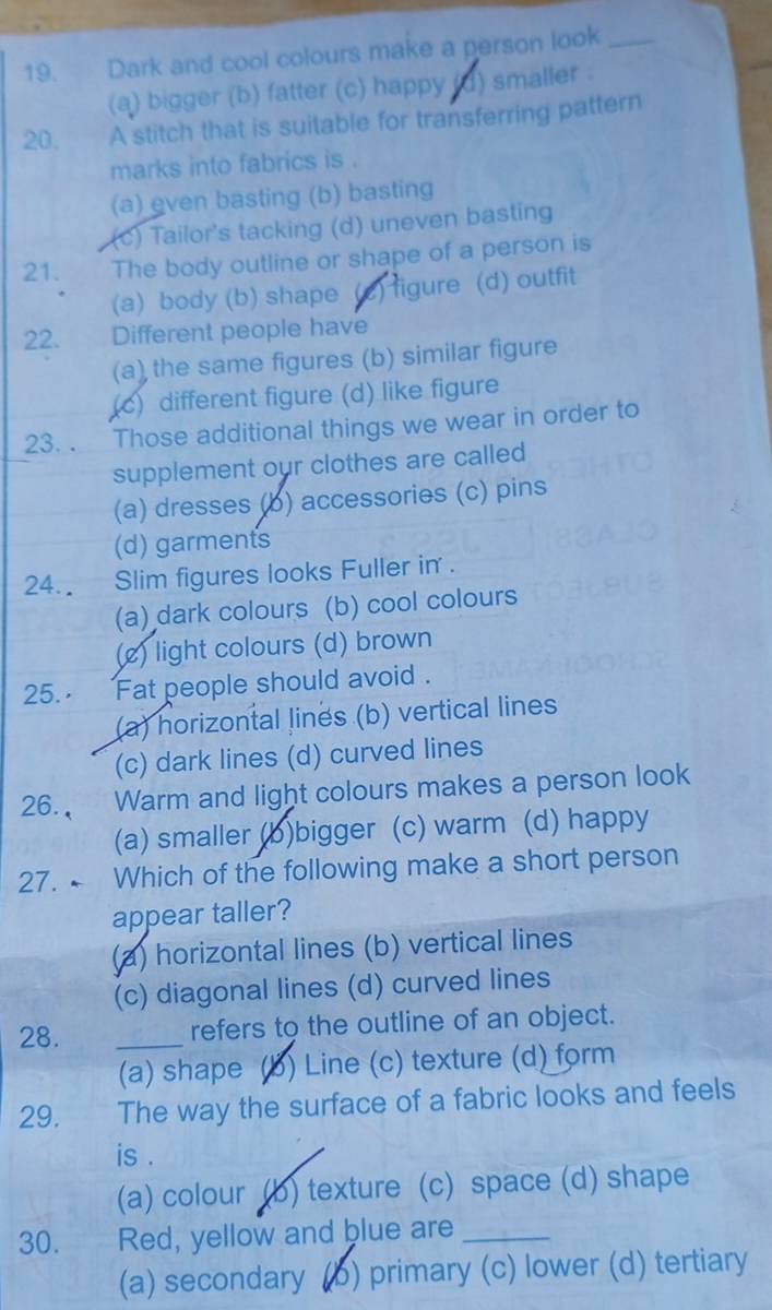 Dark and cool colours make a person look_
(a) bigger (b) fatter (c) happy (d) smaller .
20. A stitch that is suitable for transferring pattern
marks into fabrics is .
(a) even basting (b) basting
(c) Tailor's tacking (d) uneven basting
21. The body outline or shape of a person is
(a) body (b) shape (c) figure (d) outfit
22. Different people have
(a) the same figures (b) similar figure
(c) different figure (d) like figure
23. . Those additional things we wear in order to
supplement our clothes are called
(a) dresses (b) accessories (c) pins
(d) garments
24. Slim figures looks Fuller in .
(a) dark colours (b) cool colours
(e) light colours (d) brown
25., Fat people should avoid .
(a) horizontal lines (b) vertical lines
(c) dark lines (d) curved lines
26. Warm and light colours makes a person look
(a) smaller (b)bigger (c) warm (d) happy
27. ← Which of the following make a short person
appear taller?
(a) horizontal lines (b) vertical lines
(c) diagonal lines (d) curved lines
28. _refers to the outline of an object.
(a) shape (b) Line (c) texture (d) form
29. The way the surface of a fabric looks and feels
is .
(a) colour (b) texture (c) space (d) shape
30.£ Red, yellow and blue are_
(a) secondary (b) primary (c) lower (d) tertiary