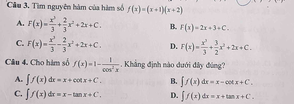 Tìm nguyên hàm của hàm số f(x)=(x+1)(x+2)
A. F(x)= x^3/3 + 2/3 x^2+2x+C.
B. F(x)=2x+3+C.
C. F(x)= x^3/3 - 2/3 x^2+2x+C.
D. F(x)= x^3/3 + 3/2 x^2+2x+C. 
Câu 4. Cho hàm số f(x)=1- 1/cos^2x  Khẳng định nào dưới đây đúng?
A. ∈t f(x)dx=x+cot x+C. B. ∈t f(x)dx=x-cot x+C.
C. ∈t f(x)dx=x-tan x+C. D. ∈t f(x)dx=x+tan x+C.