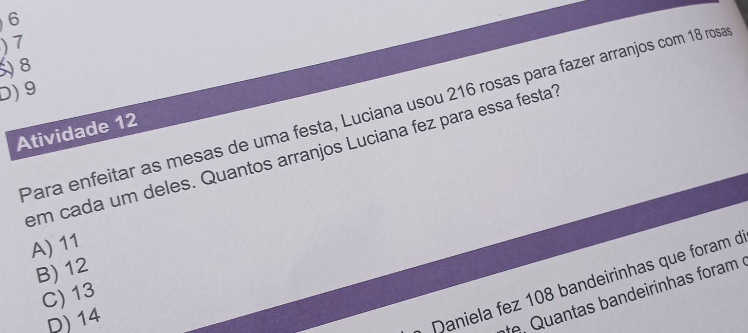 6
) 7
8
D) 9
Para enfeitar as mesas de uma festa, Luciana usou 216 rosas para fazer arranjos com 18 ros
Atividade 12
em cada um deles. Quantos arranjos Luciana fez para essa festa?
A) 11
B) 12
C) 13
D) 14
Daniela fez 108 bandeirinhas que foram d
, Quantas bandeirinhas foram