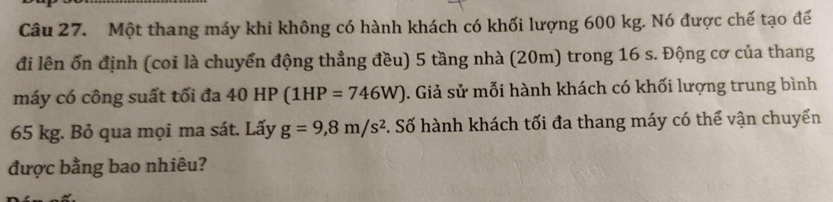 Một thang máy khi không có hành khách có khối lượng 600 kg. Nó được chế tạo để 
đi lên ổn định (coi là chuyển động thẳng đều) 5 tầng nhà (20m) trong 16 s. Động cơ của thang 
máy có công suất tối đa 40HP(1HP=746W). Giả sử mỗi hành khách có khối lượng trung bình
65 kg. Bỏ qua mọi ma sát. Lấy g=9,8m/s^2. Số hành khách tối đa thang máy có thể vận chuyển 
được bằng bao nhiêu?