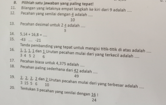 Pilihlah satu jawaban yang paling tepat!
11. Bilangan yang letaknya empat langkah ke kiri dari 9 adalah ....
12. Pecahan yang senilai dengan  4/10  adalah ....
13. Pecahan desimal untuk^2frac 4 adalah ....
14. 5,14+16,8=... 
15. -43.... -21
Tanda pembanding yang tepat untuk mengisi titik-titik di atas adalah ....
16. 1, 1, 1, 1 dan  1/6  Urutan pecahan mulai dari yang terkecil adalah ....
3 4 5 2
17. Pecahan biasa untuk 4,375 adalah ....
18. Pecahan paling sederhana dari  42/49  adalah ....
19. 2, ², ², ² dan  2/10  Urutan pecahan mulai dari yang terbesar adalah ....
3 15 5 6 10
20. Tentukan 3 pecahan yang senilai dengan frac 16(24)^!