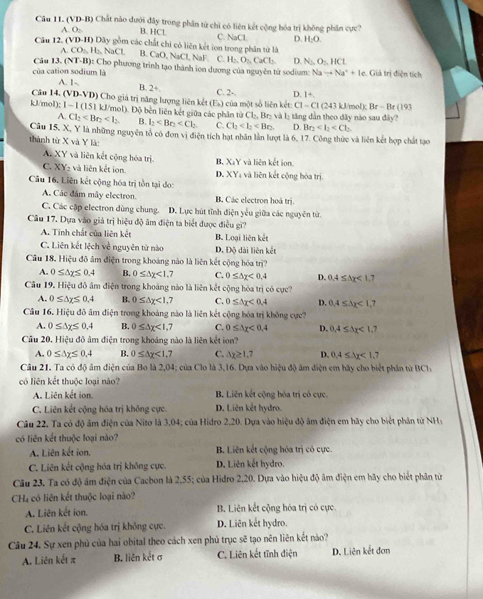 (VD-B Chất nào dưới đây trong phân từ chỉ có liên kết cộng hóa trị không phân cực?
O_2 B. HCl C. NaCl. D. H_2O.
Câu 12. (' VD-H) Dãy gồm các chất chỉ có liên kết ion trong phân từ là
A. CO_2,H_2,NaCl. B. CaC. NaCl. NaF C. H_2,O_2,CaCl_2. D N_2, O_2,HCL
Câu 13. (NT-B) 0: Cho phương trình tạo thành ion dương của nguyên tử sodium: Nato Na^++Ie Giả trị điện tích
của cation sodium là
A. 1- B. 2+. C. 2-. D. 1+
Câu 14. (VD-VD) Cho giá trị năng lượng liên kết (E_b) của một số liên kết: C1-C1 (243 kJ/mol); Br-Br(193
kJ/mol); 1- Il (151 kJ/mol). Độ bền liên kết giữa các phân tử Cl₂, Br₂ và l_2 tăng dần theo dãy nào sau đây?
A. Cl_2 B. l_2 C. Cl_2 D. Br_2
Câu 15. X, Y là những nguyên tổ có đơn vì điện tích hạt nhân lần lượt là 6. 17. Công thức và liên kết hợp chất tạo
thành từ X và Y là:
A. XY và liên kết cộng hóa trị. B. X_4Y và liên kết ion.
C. XY_2 và liên kết ion. D. XY_4 và liên kết cộng hóa trị.
Câu 16. Liên kết cộng hóa trị tồn tại do:
A. Các đầm mây electron. B. Các electron hoá trj.
C. Các cập electron dùng chung. D. Lực hút tĩnh điện yếu giữa các nguyên tử.
Câu 17. Dựa vào giá trị hiệu độ âm điện ta biết được điều gi?
A. Tính chất của liên kết B. Loại liên kết
C. Liên kết lệch về nguyên tử nào D. Độ dài liên kết
Câu 18. Hiệu đô âm điện trong khoảng nào là liên kết cộng hóa trị?
A. 0≤ △ x≤ 0.4 B. 0≤ △ y<1,7 C. 0≤ △ x<0,4 D. 0.4≤ △ x<1. ,7
Câu 19. Hiệu đô âm điện trong khoảng nào là liên kết cộng hóa trị có cực?
A. 0≤ △ x≤ 0.4 B. 0≤ △ x<1, C. 0≤ △ x<0.4 D. 0.4≤ △ x<1.7
Câu 16. Hiệu đô âm điện trong khoảng nào là liên kết cộng hóa trị không cực?
A. 0≤ △ x≤ 0,4 B. 0≤ △ x<1,7 C. 0≤ △ x<0.4 D. 0.4≤ △ x<1.7
Câu 20. Hiệu đô âm điện trong khoảng nào là liên kết ion?
A. 0≤ △ x≤ 0.4 B. 0≤ △ x<1, C, △ x≥ 1.7 D. 0,4≤ △ y<1,
Câu 21. Ta có độ âm điện của Bo là 2,04; của Clo là 3,16. Dựa vào hiệu độ âm điện em hãy cho biết phân từ 3Cl
có liên kết thuộc loại nào?
A. Liên kết ion. B. Liên kết cộng hóa trị có cực.
C. Liên kết cộng hóa trị không cực. D. Liên kết hydro.
Câu 22. Ta có độ âm điện của Nitơ là 3,04; của Hidro 2,20. Dựa vào hiệu độ âm điện em hãy cho biết phân từ NHy
có liên kết thuộc loại nào?
A. Liên kết ion.  B. Liên kết cộng hỏa trị có cực.
C. Liên kết cộng hóa trị không cực. D. Liên kết hydro.
Câu 23. Ta có độ âm điện của Cacbon là 2,55; của Hidro 2,20. Dựa vào hiệu độ âm điện em hãy cho biết phân từ
CH4 có liên kết thuộc loại nào?
A. Liên kết ion. B. Liên kết cộng hóa trị có cực.
C. Liên kết cộng hóa trị không cực. D. Liên kết hydro.
Câu 24. Sự xen phủ của hai obital theo cách xen phủ trục sẽ tạo nên liên kết nào?
A. Liên kết π B. liên kết σ C. Liên kết tĩnh điện D. Liên kết đơn