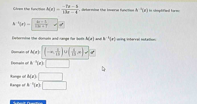 Given the function h(x)= (-7x-5)/13x-4  , determine the inverse function h^(-1)(x) in simplified form:
h^(-1)(x)=  (4x-5)/13x+7 
Determine the domain and range for both h(x) and h^(-1)(x) using interval notation: 
Domain of h(x) : (-∈fty , 4/13 )∪ ( 4/13 ,∈fty )
Domain of h^(-1)(x) _  
Range of h(x). 
Range of h^(-1)(x).. 
Submit Question