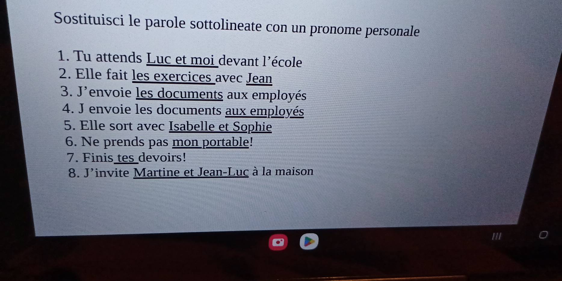 Sostituisci le parole sottolineate con un pronome personale 
1. Tu attends Luc et moi devant l'école 
2. Elle fait les exercices avec Jean 
3. J'envoie les documents aux employés 
4. J envoie les documents aux employés 
5. Elle sort avec Isabelle et Sophie 
6. Ne prends pas mon portable! 
7. Finis tes devoirs! 
8. J'invite Martine et Jean-Luc à la maison 
'II