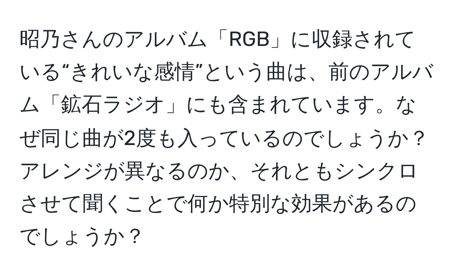 昭乃さんのアルバム「RGB」に収録されている“きれいな感情”という曲は、前のアルバム「鉱石ラジオ」にも含まれています。なぜ同じ曲が2度も入っているのでしょうか？アレンジが異なるのか、それともシンクロさせて聞くことで何か特別な効果があるのでしょうか？