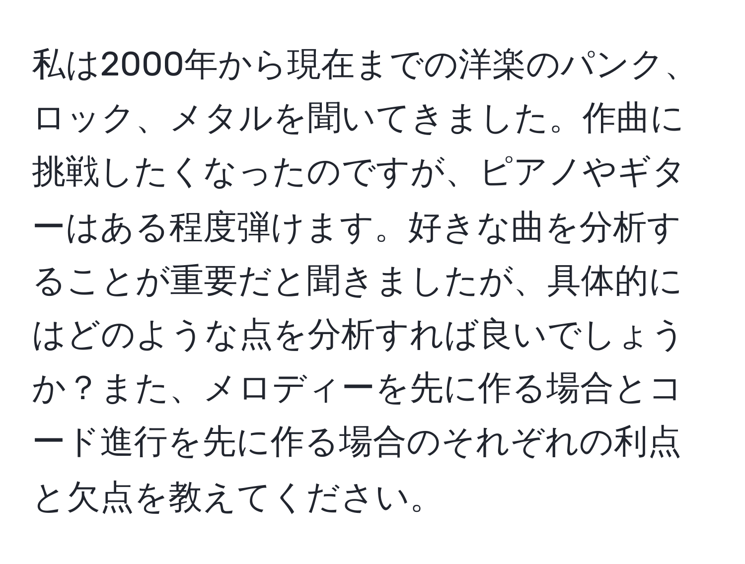 私は2000年から現在までの洋楽のパンク、ロック、メタルを聞いてきました。作曲に挑戦したくなったのですが、ピアノやギターはある程度弾けます。好きな曲を分析することが重要だと聞きましたが、具体的にはどのような点を分析すれば良いでしょうか？また、メロディーを先に作る場合とコード進行を先に作る場合のそれぞれの利点と欠点を教えてください。