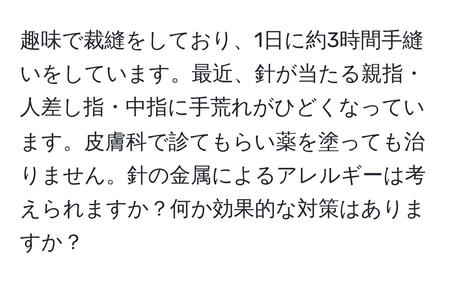 趣味で裁縫をしており、1日に約3時間手縫いをしています。最近、針が当たる親指・人差し指・中指に手荒れがひどくなっています。皮膚科で診てもらい薬を塗っても治りません。針の金属によるアレルギーは考えられますか？何か効果的な対策はありますか？