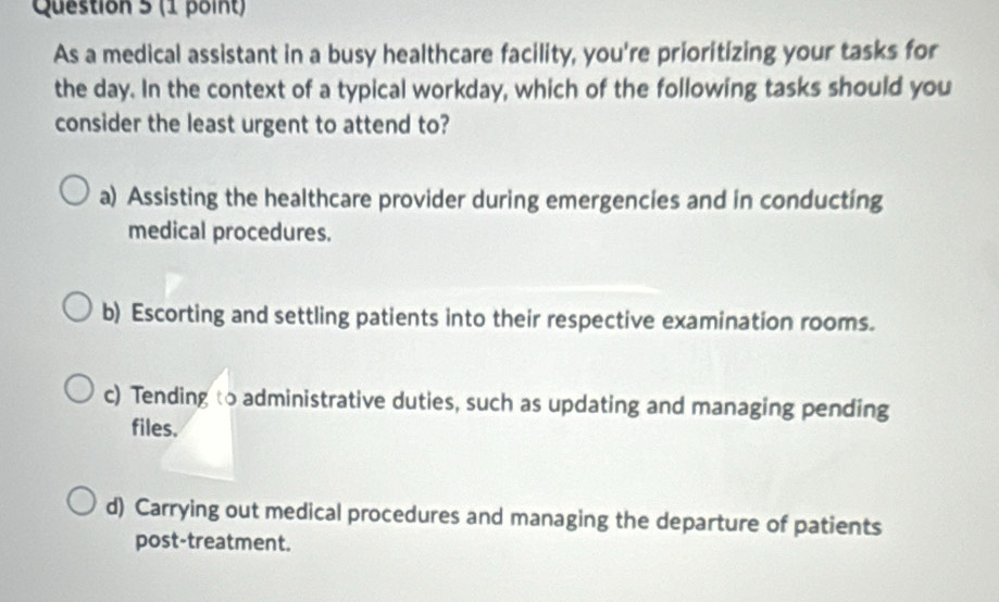 As a medical assistant in a busy healthcare facility, you're prioritizing your tasks for
the day. In the context of a typical workday, which of the following tasks should you
consider the least urgent to attend to?
a) Assisting the healthcare provider during emergencies and in conducting
medical procedures.
b) Escorting and settling patients into their respective examination rooms.
c) Tending to administrative duties, such as updating and managing pending
files.
d) Carrying out medical procedures and managing the departure of patients
post-treatment.