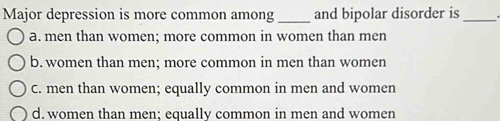 Major depression is more common among _and bipolar disorder is _.
a. men than women; more common in women than men
b. women than men; more common in men than women
C. men than women; equally common in men and women
d. women than men; equally common in men and women