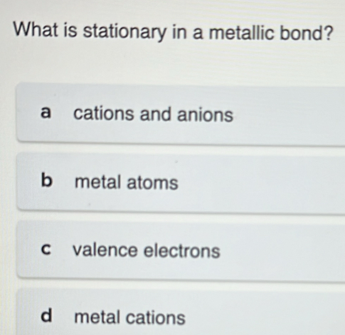 What is stationary in a metallic bond?
a cations and anions
b metal atoms
c valence electrons
d metal cations