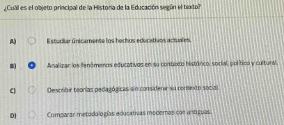 ¿Cuál es el objeto principal de la Historia de la Educación según el texto?
A) Estudiar únicamente los hechos educativos actuales.
B) Analizar los fenómenos educativos en su contexto histórico, social, político y cultural.
C) Describir teorías pedagógicas sin considerar su contexto social.
D) Comparar metodologías educativas modernas con antiguas.