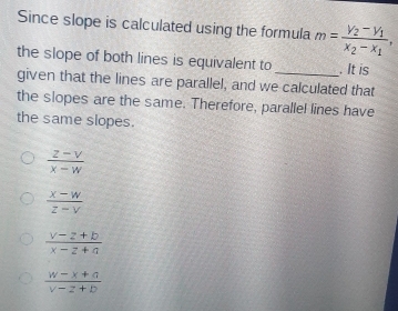 Since slope is calculated using the formula m=frac V_2-V_1x_2-x_1, 
the slope of both lines is equivalent to . It is
given that the lines are parallel, and we calculated that
the slopes are the same. Therefore, parallel lines have
the same slopes.
 (z-v)/x-w 
 (x-w)/z-v 
 (v-z+b)/x-z+a 
 (w-x+a)/v-z+b 