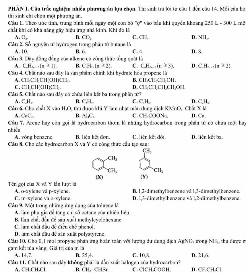 PHẢN I. Câu trắc nghiệm nhiều phương án lựa chọn. Thí sinh trả lời từ câu 1 đến câu 14. Mỗi câu hỏ
thí sinh chỉ chọn một phương án.
Câu 1. Theo ước tính, trung bình mỗi ngày một con bò "ợ" vào bầu khí quyền khoảng . 250 L - 300 L mộ
chất khí có khả năng gây hiệu ứng nhà kính. Khí đó là
A. O_2. B. CO_2. C. CH_4. D. NH_3.
Câu 2. Số nguyên tử hydrogen trong phân tử butane là
A. 10. B. 6. C. 4. D. 8.
Câu 3. Dãy đồng đẳng của alkene có công thức tổng quát là
A. C_nH_2n+2(n≥ 1). B. C_nH_2n(n≥ 2). C. C_nH_2n-2(n≥ 3). D. C_nH_2n-2(n≥ 2).
Câu 4. Chất nào sau đây là sản phầm chính khi hydrate hóa propene là
A. CH_3CH_2CH(OH)CH_3. B. CH_3CH_2CH_2OH.
C. CH_3CH(OH)CH_3. D. CH_3CH_2CH_2CH_2OH.
Câu 5. Chất nào sau đây có chứa liên kết ba trong phân tử?
A. C_2H_4. B. C_3H_4 C. C_3H_6. D. C_2H_6.
Câu 6. Cho chất X vào H₂O, thu được khí Y làm nhạt màu dung dịch KMnO₄. Chất X là
A. CaC_2. B. Al₄C,. C. CH₃COONa. D. Ca.
Câu 7. Arene hay còn gọi là hydrocarbon thơm là những hydrocarbon trong phân tử có chứa một hay
nhiều
A. vòng benzene. B. liên kết đơn. C. liên kết đôi. D. liên kết ba.
Câu 8. Cho các hydrocarbon X và Y có công thức cầu tạo sau:
CH_3 .CH_3
CH_3
CH_3
(X) (Y)
Tên gọi của X và Y lần lượt là
A. o-xylene và p-xylene. B. l,2-dimethylbenzene và l,3-dimethylbenzene.
C. m-xylene và o-xylene. D. l,3-dimethylbenzene và 1,2-dimethylbenzene.
Câu 9. Một trong những ứng dụng của toluene là
A. làm phụ gia đề tăng chỉ số octane của nhiên liệu.
B. làm chất đầu đề sản xuất methylcyclohexane.
C. làm chất đầu để điều chế phenol.
D. làm chất đầu đề sản xuất polystyrene.
Câu 10. Cho 0,1 mol propyne phản ứng hoàn toàn với lượng dư dung dịch AgNO trong NH, thu được m
gam kết tủa vàng. Giá trị của m là
A. 14,7. B. 25,4. C. 10,8. D. 21,6.
Câu 11. Chất nào sau đây không phải là dẫn xuất halogen của hydrocarbon?
A. CH₃CH₂Cl. B. CH₂=CHBr. C. ClCH₂COOH. D. CF₃CH₂Cl.
