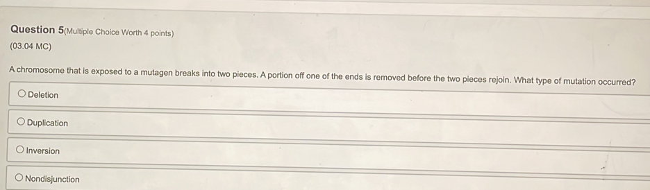 Question 5(Multiple Choice Worth 4 points)
(03.04 MC)
A chromosome that is exposed to a mutagen breaks into two pieces. A portion off one of the ends is removed before the two pieces rejoin. What type of mutation occurred?
Deletion
Duplication
Inversion
Nondisjunction