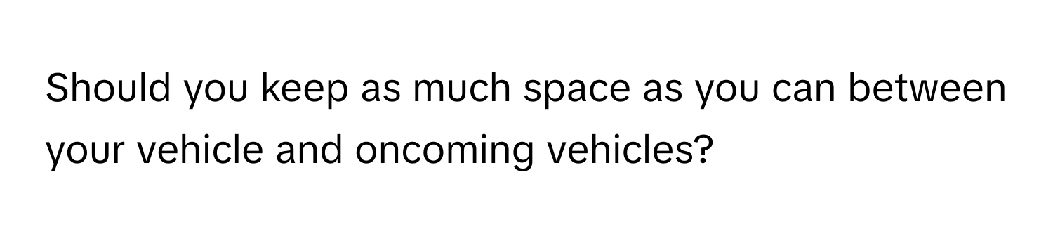 Should you keep as much space as you can between your vehicle and oncoming vehicles?