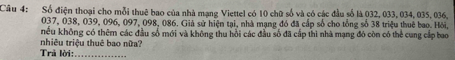 Số điện thoại cho mỗi thuê bao của nhà mạng Viettel có 10 chữ số và có các đầu số là 032, 033, 034, 035, 036,
037, 038, 039, 096, 097, 098, 086. Giả sử hiện tại, nhà mạng đó đã cấp số cho tổng số 38 triệu thuê bao. Hỏi, 
nếu không có thêm các đầu số mới và không thu hồi các đầu số đã cấp thì nhà mạng đó còn có thể cung cấp bao 
nhiêu triệu thuê bao nữa? 
Trả lời:_