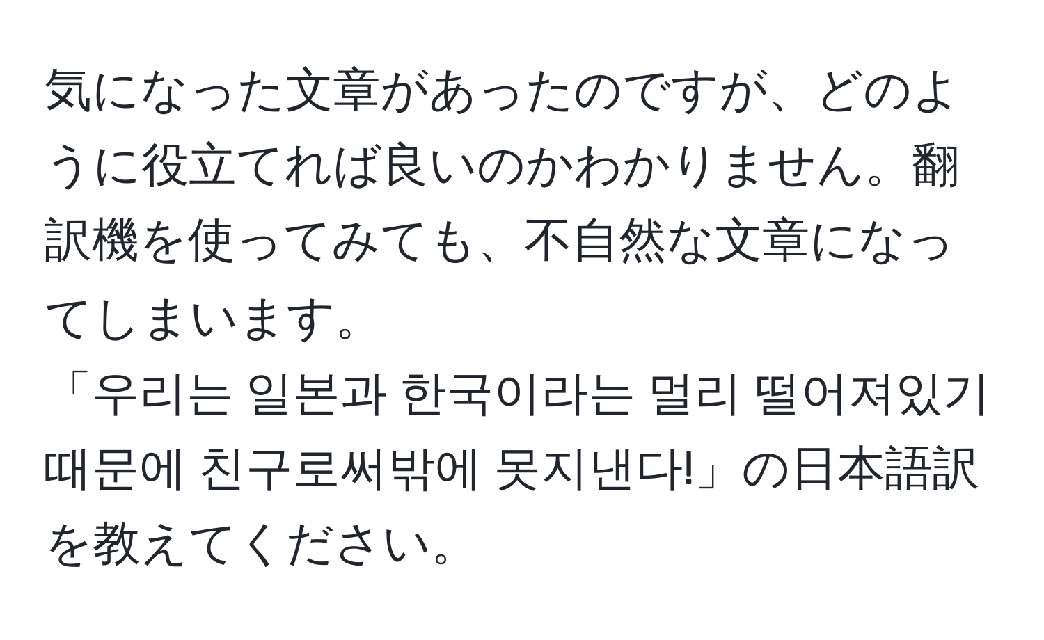 気になった文章があったのですが、どのように役立てれば良いのかわかりません。翻訳機を使ってみても、不自然な文章になってしまいます。  
「우리는 일본과 한국이라는 멀리 떨어져있기때문에 친구로써밖에 못지낸다!」の日本語訳を教えてください。