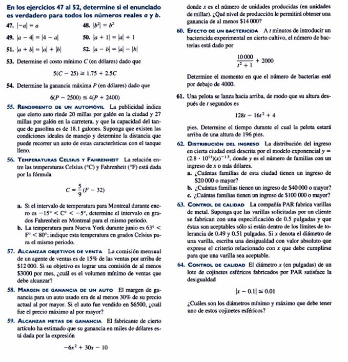 En los ejercicios 47 al 52, determine si el enunciado donde x es el número de unidades producidas (en unidades
es verdadero para todos los números reales σ y b. de millar). ¿Qué nivel de producción le permitirá obtener una
47. |-a|=a 48. |b^2|=b^2 ganancia de al menos $14 000?
60. Efecto de un bactéricida A 1 minutos de introducíó un
49. |a-4|=|4-a| 50. |a+1|=|a|+1 bactericida experimental en cierto cultivo, el número de bac-
51. |a+b|=|a|+|b| 52. |a-b|=|a|-|b| terias está dado por
53. Determine el costo mínimo C (en dólares) dado que  10000/t^2+1 +2000
5(C-25)≥ 1.75+2.5C
Determine el momento en que el número de bacterias esté
54. Determine la ganancia máxima P (en dólares) dado que por debajo de 4000.
6(P-2500)≤ 4(P+2400) 61. Una pelota se lanza hacia arriba, de modo que su altura des-
55. Rendimiento de un automóvil La publicidad indica pués de r segundos es
que cierto auto rinde 20 millas por galón en la ciudad y 27 128t-16t^2+4
millas por galón en la carretera, y que la capacidad del tan-
que de gasolina es de 18.1 galones. Suponga que existen las pies. Determine el tiempo durante el cual la pelota estará
condiciones ideales de manejo y determine la distancia que arriba de una altura de 196 pies.
puede recorrer un auto de estas características con el tanque 62. Distribución del ingreso La distribución del ingreso
lleno. en cierta ciudad está descrita por el modelo exponencial y=
56. Temperaturas Celsius y Fahrenheit La relación en- (2.8· 10^(11))(x)^-1.5 donde y es el número de familias con un
tre las temperaturas Celsius (^circ C) y Fahrenheit (°F) está dada ingreso de x o más dólares.
por la fórmula a. ¿Cuántas familias de esta ciudad tienen un ingreso de
$20 000 o mayor?
C= 5/9 (F-32)
b. ¿Cuántas familias tienen un ingreso de $40 000 o mayor?
e. ¿Cuántas familias tienen un ingreso de $100 000 o mayor?
a. Si el intervalo de temperatura para Montreal durante ene- 63. Control de calidad La compañía PAR fabrica varillas
ro es -15° , determine el intervalo en gra- de metal. Suponga que las varillas solicitadas por un cliente
dos Fahrenheit en Montreal para el mismo periodo. se fabrican con una especificación de 0.5 pulgadas y que
b. La temperatura para Nueva York durante junio es 63° stas son aceptables sólo si están dentro de los límites de to-
F°<80° indique esta temperatura en grados Celsius pa- lerancia de 0.49 y 0.51 pulgadas. Si x denota el diámetro de
ra el mismo periodo. una varilla, escriba una desigualdad con valor absoluto que
57. Alcanzar objetivos de venta La comisión mensual exprese el criterio relacionado con x que debe cumplirse
de un agente de ventas es de 15% de las ventas por arriba de para que una varilla sea aceptable.
$12 000. Si su objetivo es lograr una comisión de al menos 64. Control de calidad El diámetro x (en pulgadas) de un
$3000 por mes, ¿cuál es el volumen mínimo de ventas que lote de cojinetes esféricos fabricados por PAR satisface la
debe alcanzar? desigualdad
58, Margen de ganancia de un auto El margen de ga- |x-0.1|≤ 0.01
nancia para un auto usado era de al menos 30% de su precio
actual al por mayor. Si el auto fue vendido en $6500, ¿cuál  ¿Cuáles son los diámetros mínimo y máximo que debe tener
fue el precio máximo al por mayor? uno de estos cojinetes esféricos?
59. Alcanzar metas de ganancia El fabricante de cierto
artículo ha estimado que su ganancia en miles de dólares es-
tá dada por la expresión
-6x^2+30x-10