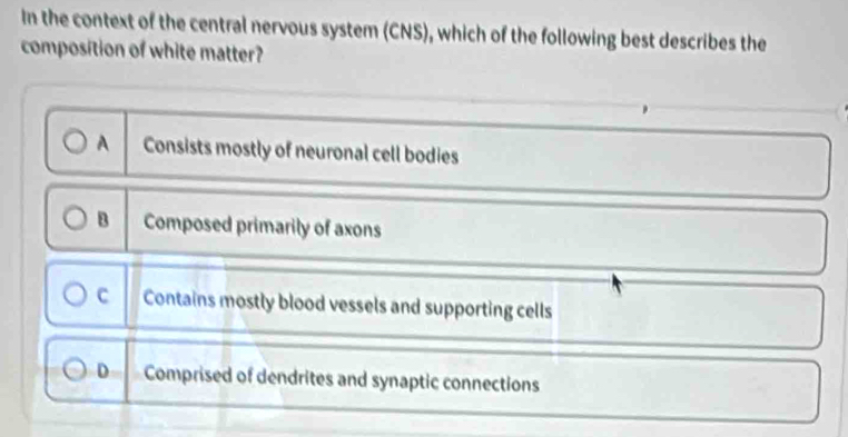 In the context of the central nervous system (CNS), which of the following best describes the
composition of white matter?
A Consists mostly of neuronal cell bodies
B Composed primarily of axons
c Contains mostly blood vessels and supporting cells
D Comprised of dendrites and synaptic connections