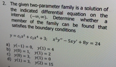 The given two-parameter family is a solution of
the indicated differential equation on the
interval (-∈fty ,∈fty ). Determine whether a
member of the family can be found that
satisfies the boundary conditions
y=c_1x^2+c_2x^4+3; x^2y''-5xy'+8y=24
a)
b) y(-1)=0, y(1)=4
c) y(0)=1, y(1)=2
d) y(0)=3, y(1)=0
y(1)=3, y(2)=15