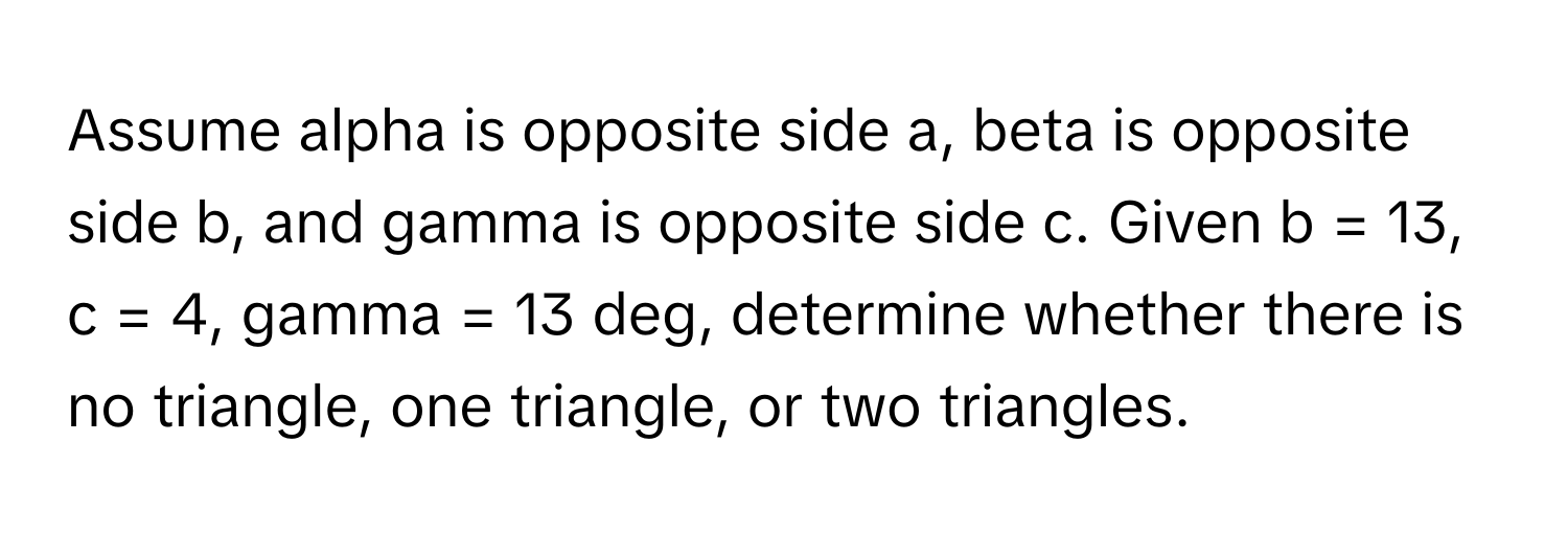 Assume alpha is opposite side a, beta is opposite side b, and gamma is opposite side c. Given b = 13, c = 4, gamma = 13 deg, determine whether there is no triangle, one triangle, or two triangles.