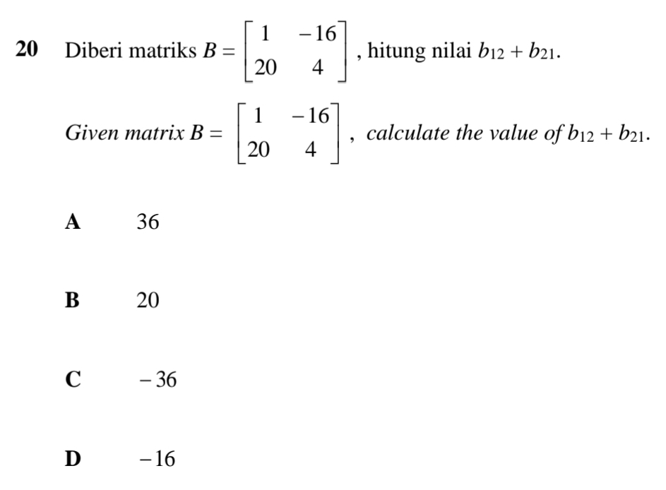 Diberi matriks B=beginbmatrix 1&-16 20&4endbmatrix , hitung nilai b_12+b_21. 
Given matrix B=beginbmatrix 1&-16 20&4endbmatrix , calculate the value of b_12+b_21.
A 36
B 20
c - 36
D -16