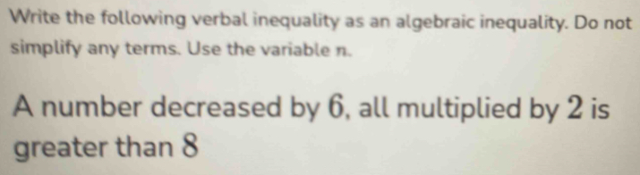 Write the following verbal inequality as an algebraic inequality. Do not 
simplify any terms. Use the variable n. 
A number decreased by 6, all multiplied by 2 is 
greater than 8