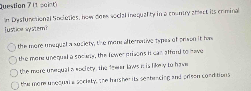 In Dysfunctional Societies, how does social inequality in a country affect its criminal
justice system?
the more unequal a society, the more alternative types of prison it has
the more unequal a society, the fewer prisons it can afford to have
the more unequal a society, the fewer laws it is likely to have
the more unequal a society, the harsher its sentencing and prison conditions