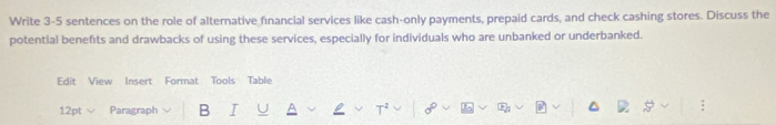 Write 3-5 sentences on the role of alternative financial services like cash-only payments, prepaid cards, and check cashing stores. Discuss the 
potential benefits and drawbacks of using these services, especially for individuals who are unbanked or underbanked. 
Edit View Insert Format Tools Table 
12pt √ Paragraph B I U