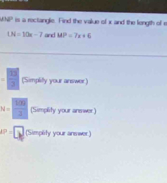 1 is a rectangle. Find the value of x and the length of e
LN=10x-7 and MP=7x+6
= 13/3  (Simplity your answer.)
N= 100/3  (Simplity your answer.)
AP=□ (Simplify your answer.)