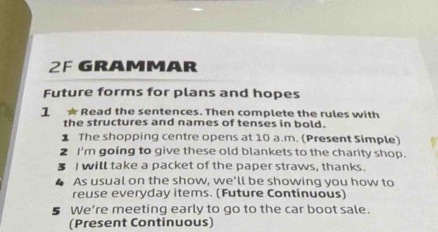 2F GRAMMAR 
Future forms for plans and hopes 
1 ★ Read the sentences. Then complete the rules with 
the structures and names of tenses in bold. 
⊥ The shopping centre opens at 10 a.m. (Present Simple) 
2 I'm going to give these old blankets to the charity shop. 
I will take a packet of the paper straws, thanks. 
▲ As usual on the show, we'll be showing you how to 
reuse everyday items. (Future Continuous) 
§ We're meeting early to go to the car boot sale. 
(Present Continuous)