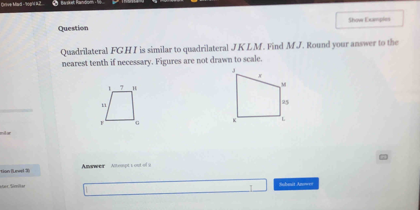 Drive Mad - topVAZ... Basket Random - to... 
Question Show Examples 
Quadrilateral FGHI is similar to quadrilateral JKLM. Find MJ. Round your answer to the 
nearest tenth if necessary. Figures are not drawn to scale. 
milar 
tion (Level 3) Answer Attempt 1 out of 2 
eter, Similar Submit Answer 
I