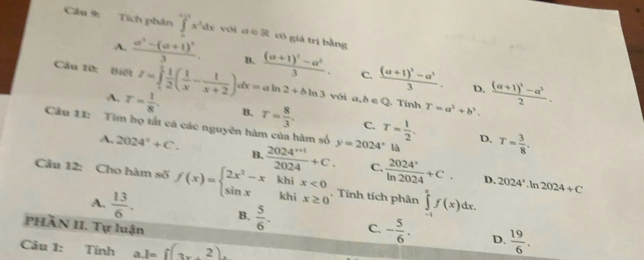 Tích phân ∈tlimits _0^((-1)x^2)dx yới dē R có giá trị bằng
A. frac a^3-(a+1)^33. B. frac (a+1)^2-a^23. C. frac (a+1)^3-a^33. frac (a+1)^3-a^32. 
Câu 10: Biết I=∈tlimits _1^(1frac 1)2( 1/x - 1/x+2 )dx=aln 2+bln 3 với a,b∈ Q Tính T=a^2+b^3.
A. r= 1/8 . 
D.
B. r= 8/3 . C. T= 1/2 . D. T= 3/8 . 
Câu 11: Tìm họ tất cá các nguyên hàm của hàm số y=2024^xla
A. 2024^x+C.
B.  (2024^(x+1))/2024 +C. C.  2024^x/ln 2024 +C. D. 2024^x.ln 2024+C
Câu 12: Cho hàm số f(x)=beginarrayl 2x^2-xkhix<0 sin xkhix≥ 0endarray.. Tính tích phân ∈tlimits _(-1)^(π)f(x)dx.
A.  13/6 . B.  5/6 . 
PHẢN II. Tự luận C. - 5/6 . 
Câu 1: Tính a. 1=f(3x+2).
D.  19/6 .