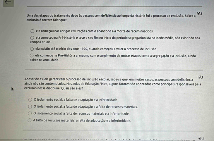 Uma das etapas do tratamento dado às pessoas com deficiência ao longo da história foi o processo de exclusão. Sobre a V3
exclusão é correto falar que:
ela começou nas antigas civilizações com o abandono e a morte de recém-nascidos.
ela começou na Pré-História e teve o seu fim no início do período segregacionista na Idade Média, não existindo nos
tempos atuais.
ela existiu até o início dos anos 1990, quando começou a valer o processo de inclusão.
ela começou na Pré-História e, mesmo com o surgimento de outras etapas como a segregação e a inclusão, ainda
existe na atualidade.
Apesar de as leis garantirem o processo de inclusão escolar, sabe-se que, em muitos casos, as pessoas com deficiência V3
ainda não são contempladas. Nas aulas de Educação Física, alguns fatores são apontados como principais responsáveis pela
exclusão nessa disciplina. Quais são eles?
O isolamento social, a falta de adaptação e a inferioridade.
O isolamento social, a falta de adaptação e a falta de recursos materiais.
O isolamento social, a falta de recursos materiais e a inferioridade.
A falta de recursos materiais, a falta de adaptação e a inferioridade.
Ø3