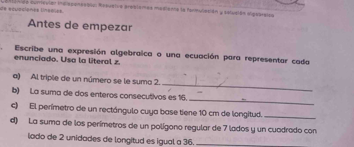 de ecuaciones lineales. Contenido curricular indispensable: Resuelve problemas mediante la formulación y solución algebraica 
Antes de empezar 
. Escribe una expresión algebraica o una ecuación para representar cada 
enunciado. Usa la literal z. 
_ 
a) Al triple de un número se le suma 2. 
_ 
b) La suma de dos enteros consecutivos es 16. 
c) El perímetro de un rectángulo cuya base tiene 10 cm de longitud._ 
d) La suma de los perímetros de un polígono regular de 7 lados y un cuadrado con 
lado de 2 unidades de longitud es igual a 36._