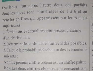 On lance l'un après l'autre deux dés parfaits 
dont les faces sont numérotées de 1 à 6 et on t 
note les chiffres qui apparaissent sur leurs faces 1
supérieures. 
a 
1. Écris trois éventualités composées chacune  
d’un chiffre pair. 
T 
2. Détermine le cardinal de l’univers des possibles. 
3. Calcule la probabilité de chacun des événements 
suivants : 
A : « Le premier chiffre obtenu est un chiffre pair ». 
B : « Les deux chiffres obtenus sont consécutifs ».