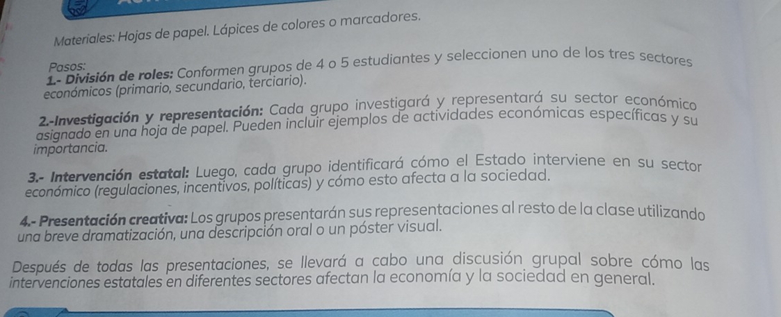 Materiales: Hojas de papel. Lápices de colores o marcadores. 
Pasos: 
1- División de roles: Conformen grupos de 4 o 5 estudiantes y seleccionen uno de los tres sectores 
económicos (primario, secundario, terciario). 
2.-Investigación y representación: Cada grupo investigará y representará su sector económico 
asignado en una hoja de papel. Pueden incluir ejemplos de actividades económicas específicas y su 
importancia. 
3.- Intervención estatal: Luego, cada grupo identificará cómo el Estado interviene en su sector 
económico (regulaciones, incentivos, políticas) y cómo esto afecta a la sociedad. 
4.- Presentación creativa: Los grupos presentarán sus representaciones al resto de la clase utilizando 
una breve dramatización, una descripción oral o un póster visual. 
Después de todas las presentaciones, se llevará a cabo una discusión grupal sobre cómo las 
intervenciones estatales en diferentes sectores afectan la economía y la sociedad en general.