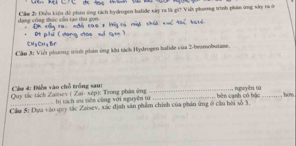 Cầu 2: Điều kiện để phản ứng tách hydrogen halide xây ra là gì? Viết phương trình phân ứng xây ra ở 
dạng công thức cầu tạo thu gọn. 
Câu 3: Viết phương trình phản ứng khi tách Hydrogen halide của 2 -bromobutane. 
Câu 4: Điền vào chỗ trống sau: 
Quy tắc tách Zaitsev ( Zai- xép): Trong phản ứng __nguyên tử_ hơn. 
bị tách ưu tiên cùng với nguyên tử bên cạnh có bậc 
Câu 5: Dựa vào quy tắc Zaisev, xác định sản phẩm chính của phản ứng ở câu hội số 3.