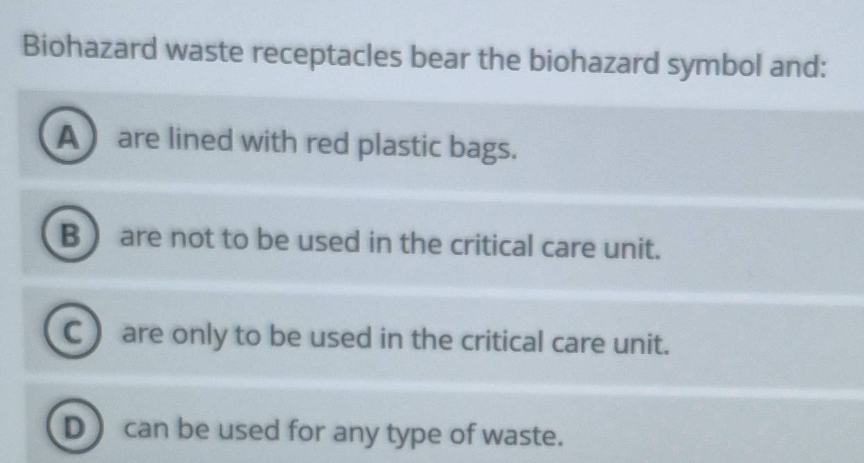 Solved: Biohazard waste receptacles bear the biohazard symbol and: A ...
