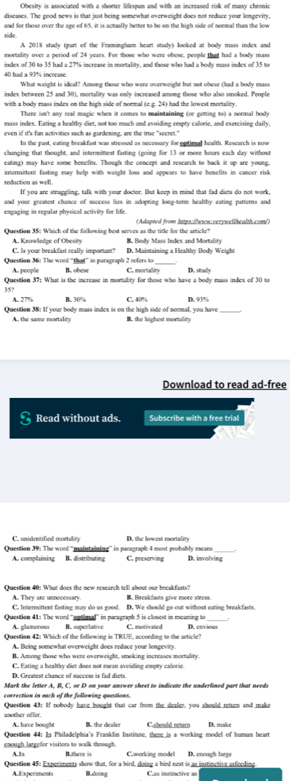 Obesity is associated with a shorter lifespan and with an increased risk of many chronic
diseases. The good news is that just being somewhat overweight does not reduce your longevity,
and for those over the age of 65, it is actually better to be on the high side of normal than the low
side.
A 2018 study (part of the Framingham heart study) looked at body mass index and
mortality over a period of 24 years. For those who were obese, people that had a body mass
index of 30 to 35 had a 27% increase in mortality, and those who had a body mass index of 35 to
40 had a 93% increase
What weight is ideal? Among those who were overweight but not obese (had a body mass
index between 25 and 30), mortality was only increased among those who also smoked. People
with a body mass index on the high side of normal (e.g. 24) had the lowest mortality.
There isn't any real magic when it comes to maintaining (or getting to) a normal body
mass index. Eating a healthy diet, not too much and avoiding empty calorie, and exercising daily,
even if it's fun activities such as gardening, are the true "secret."
In the past, eating breakfast was stressed as necessary for optimal health. Research is now
changing that thought, and intermittent fasting (going for 13 or more hours each day without
eating) may have some benefits. Though the concept and research to back it up are young,
intermittent fasting may help with weight loss and appears to have benefits in cancer risk
reduction as well.
If you are struggling, talk with your doctor. But keep in mind that fad diets do not work,
and your greatest chance of success lies in adopting long-term healthy eating patterns and
engaging in regular physical activity for life.
(Adapted from https://www.verywellhealth.com/)
Question 35: Which of the following best serves as the title for the article?
A. Knowledge of Obesity B. Body Mass Index and Mortality
C. Is your breakfast really important? D. Maintaining a Healthy Body Weight
Question 36: The word “that” in paragraph 2 refers to_
A. people B. obese C. mortality D. study
Question 37: What is the increase in mortality for those who have a body mass index of 30 to
35?
A. 27% B. 30% C. 40% D. 93%
Question 38: If your body mass index is on the high side of normal, you have_
A. the same mortality B. the highest mortality
Download to read ad-free
3 Read without ads. Subscribe with a free trial
C. unidentified mortality D. the lowest mortality
Question 39: The word “maintaining” in paragraph 4 most probably means
A. complaining B. distributing C. preserving D. involving
Question 40: What does the new research tell about our breakfasts?
A. They are unnecessary. B. Breakfasts give more stress.
C. Intermittent fasting may do us good. D. We should go out without eating breakfasts.
Question 41: The word “optimal” in paragraph 5 is closest in meaning to
A. glamorous B. superlative C. motivated D. envious
Question 42: Which of the following is TRUE, according to the article?
A. Being somewhat overweight does reduce your longevity
B, Among those who were overweight, smoking increases mortality.
C. Eating a healthy diet does not mean avoiding empty calorie.
D. Greatest chance of success is fad diets.
Mark the letter A, B, C, or D on your answer sheet to indicate the underlined part that needs
correction in each of the following questions.
Question 43: If nobody have bought that car from the dealer, you should return and make
another offer.
A. have bought B. the dealer C.should return D. make
Question 44: In Philadelphia's Franklin Institute, there is a working model of human heart
enough largefor visitors to walk through.
A.In B.there is D. enough large
Question 45: Experiments show that, for a bird, doing a bird nest is as instinctive asfeeding
A.Experiments B.doing C.as instinctive as